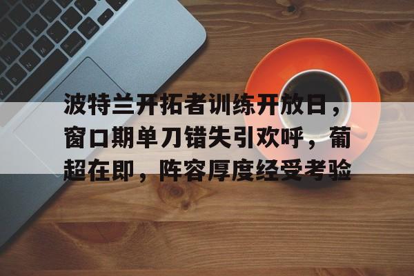 lol比赛回放-包含波特兰开拓者训练开放日，窗口期单刀错失引欢呼，葡超在即，阵容厚度经受考验的词条
